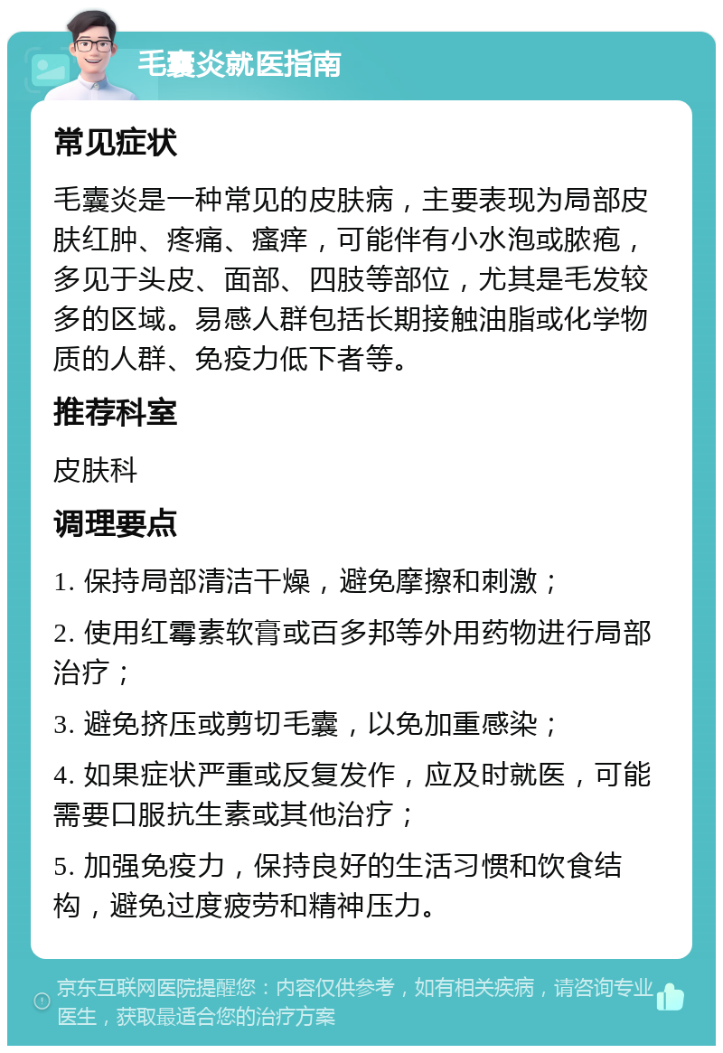 毛囊炎就医指南 常见症状 毛囊炎是一种常见的皮肤病，主要表现为局部皮肤红肿、疼痛、瘙痒，可能伴有小水泡或脓疱，多见于头皮、面部、四肢等部位，尤其是毛发较多的区域。易感人群包括长期接触油脂或化学物质的人群、免疫力低下者等。 推荐科室 皮肤科 调理要点 1. 保持局部清洁干燥，避免摩擦和刺激； 2. 使用红霉素软膏或百多邦等外用药物进行局部治疗； 3. 避免挤压或剪切毛囊，以免加重感染； 4. 如果症状严重或反复发作，应及时就医，可能需要口服抗生素或其他治疗； 5. 加强免疫力，保持良好的生活习惯和饮食结构，避免过度疲劳和精神压力。