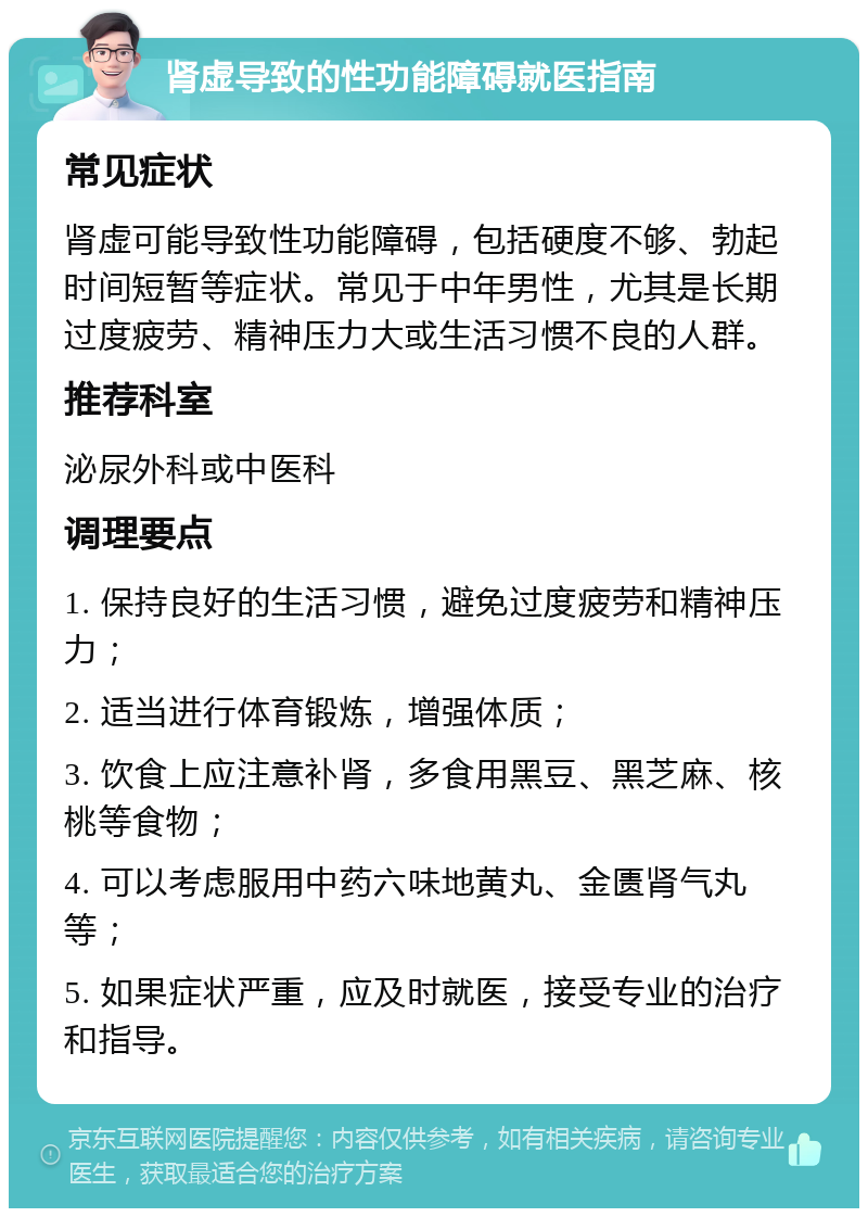 肾虚导致的性功能障碍就医指南 常见症状 肾虚可能导致性功能障碍，包括硬度不够、勃起时间短暂等症状。常见于中年男性，尤其是长期过度疲劳、精神压力大或生活习惯不良的人群。 推荐科室 泌尿外科或中医科 调理要点 1. 保持良好的生活习惯，避免过度疲劳和精神压力； 2. 适当进行体育锻炼，增强体质； 3. 饮食上应注意补肾，多食用黑豆、黑芝麻、核桃等食物； 4. 可以考虑服用中药六味地黄丸、金匮肾气丸等； 5. 如果症状严重，应及时就医，接受专业的治疗和指导。