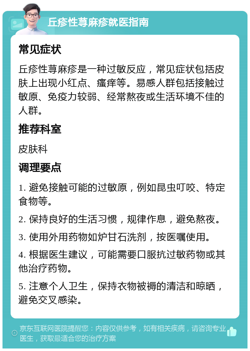 丘疹性荨麻疹就医指南 常见症状 丘疹性荨麻疹是一种过敏反应，常见症状包括皮肤上出现小红点、瘙痒等。易感人群包括接触过敏原、免疫力较弱、经常熬夜或生活环境不佳的人群。 推荐科室 皮肤科 调理要点 1. 避免接触可能的过敏原，例如昆虫叮咬、特定食物等。 2. 保持良好的生活习惯，规律作息，避免熬夜。 3. 使用外用药物如炉甘石洗剂，按医嘱使用。 4. 根据医生建议，可能需要口服抗过敏药物或其他治疗药物。 5. 注意个人卫生，保持衣物被褥的清洁和晾晒，避免交叉感染。