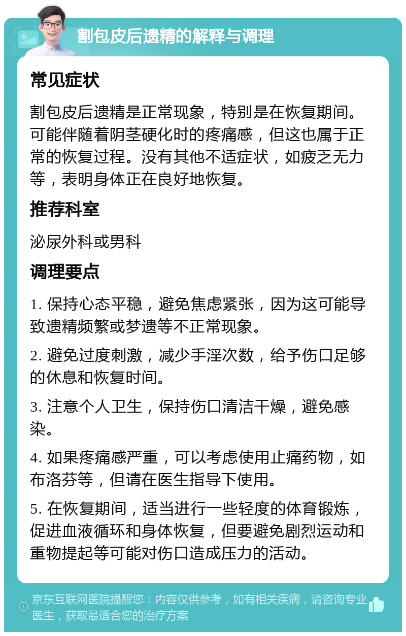 割包皮后遗精的解释与调理 常见症状 割包皮后遗精是正常现象，特别是在恢复期间。可能伴随着阴茎硬化时的疼痛感，但这也属于正常的恢复过程。没有其他不适症状，如疲乏无力等，表明身体正在良好地恢复。 推荐科室 泌尿外科或男科 调理要点 1. 保持心态平稳，避免焦虑紧张，因为这可能导致遗精频繁或梦遗等不正常现象。 2. 避免过度刺激，减少手淫次数，给予伤口足够的休息和恢复时间。 3. 注意个人卫生，保持伤口清洁干燥，避免感染。 4. 如果疼痛感严重，可以考虑使用止痛药物，如布洛芬等，但请在医生指导下使用。 5. 在恢复期间，适当进行一些轻度的体育锻炼，促进血液循环和身体恢复，但要避免剧烈运动和重物提起等可能对伤口造成压力的活动。