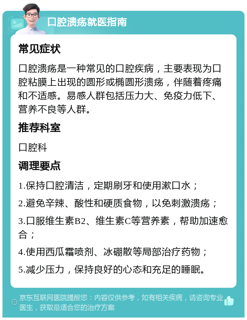 口腔溃疡就医指南 常见症状 口腔溃疡是一种常见的口腔疾病，主要表现为口腔粘膜上出现的圆形或椭圆形溃疡，伴随着疼痛和不适感。易感人群包括压力大、免疫力低下、营养不良等人群。 推荐科室 口腔科 调理要点 1.保持口腔清洁，定期刷牙和使用漱口水； 2.避免辛辣、酸性和硬质食物，以免刺激溃疡； 3.口服维生素B2、维生素C等营养素，帮助加速愈合； 4.使用西瓜霜喷剂、冰硼散等局部治疗药物； 5.减少压力，保持良好的心态和充足的睡眠。