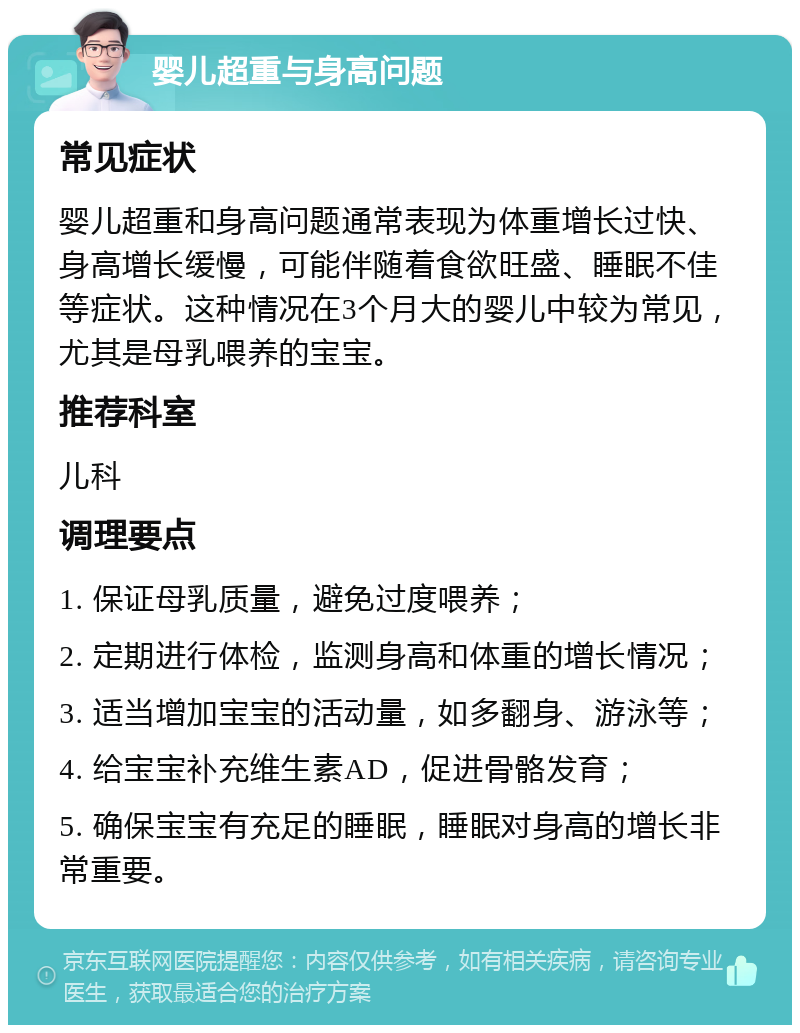 婴儿超重与身高问题 常见症状 婴儿超重和身高问题通常表现为体重增长过快、身高增长缓慢，可能伴随着食欲旺盛、睡眠不佳等症状。这种情况在3个月大的婴儿中较为常见，尤其是母乳喂养的宝宝。 推荐科室 儿科 调理要点 1. 保证母乳质量，避免过度喂养； 2. 定期进行体检，监测身高和体重的增长情况； 3. 适当增加宝宝的活动量，如多翻身、游泳等； 4. 给宝宝补充维生素AD，促进骨骼发育； 5. 确保宝宝有充足的睡眠，睡眠对身高的增长非常重要。