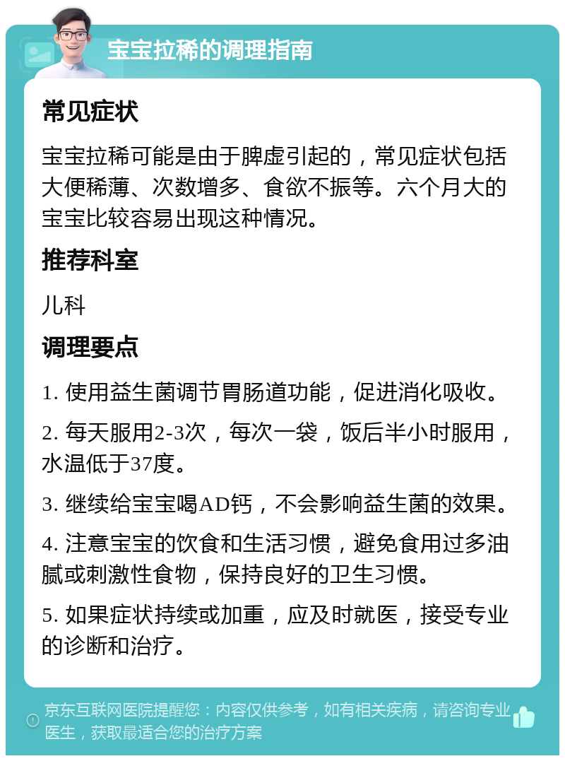 宝宝拉稀的调理指南 常见症状 宝宝拉稀可能是由于脾虚引起的，常见症状包括大便稀薄、次数增多、食欲不振等。六个月大的宝宝比较容易出现这种情况。 推荐科室 儿科 调理要点 1. 使用益生菌调节胃肠道功能，促进消化吸收。 2. 每天服用2-3次，每次一袋，饭后半小时服用，水温低于37度。 3. 继续给宝宝喝AD钙，不会影响益生菌的效果。 4. 注意宝宝的饮食和生活习惯，避免食用过多油腻或刺激性食物，保持良好的卫生习惯。 5. 如果症状持续或加重，应及时就医，接受专业的诊断和治疗。