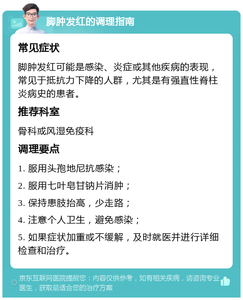 脚肿发红的调理指南 常见症状 脚肿发红可能是感染、炎症或其他疾病的表现，常见于抵抗力下降的人群，尤其是有强直性脊柱炎病史的患者。 推荐科室 骨科或风湿免疫科 调理要点 1. 服用头孢地尼抗感染； 2. 服用七叶皂甘钠片消肿； 3. 保持患肢抬高，少走路； 4. 注意个人卫生，避免感染； 5. 如果症状加重或不缓解，及时就医并进行详细检查和治疗。