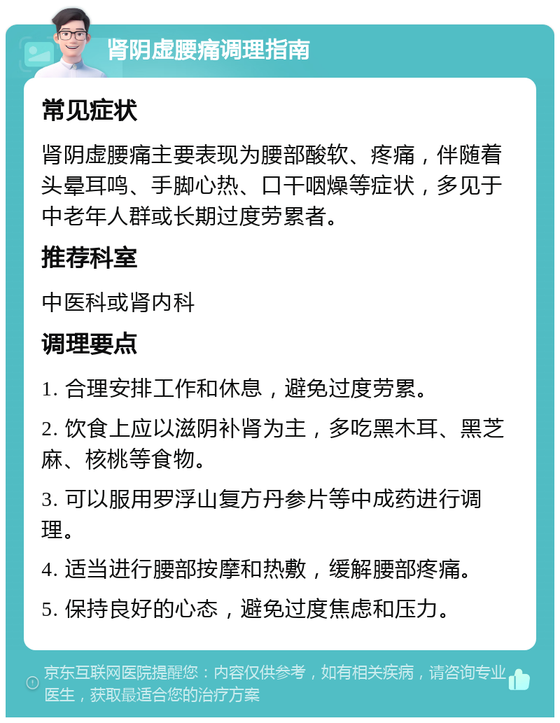 肾阴虚腰痛调理指南 常见症状 肾阴虚腰痛主要表现为腰部酸软、疼痛，伴随着头晕耳鸣、手脚心热、口干咽燥等症状，多见于中老年人群或长期过度劳累者。 推荐科室 中医科或肾内科 调理要点 1. 合理安排工作和休息，避免过度劳累。 2. 饮食上应以滋阴补肾为主，多吃黑木耳、黑芝麻、核桃等食物。 3. 可以服用罗浮山复方丹参片等中成药进行调理。 4. 适当进行腰部按摩和热敷，缓解腰部疼痛。 5. 保持良好的心态，避免过度焦虑和压力。