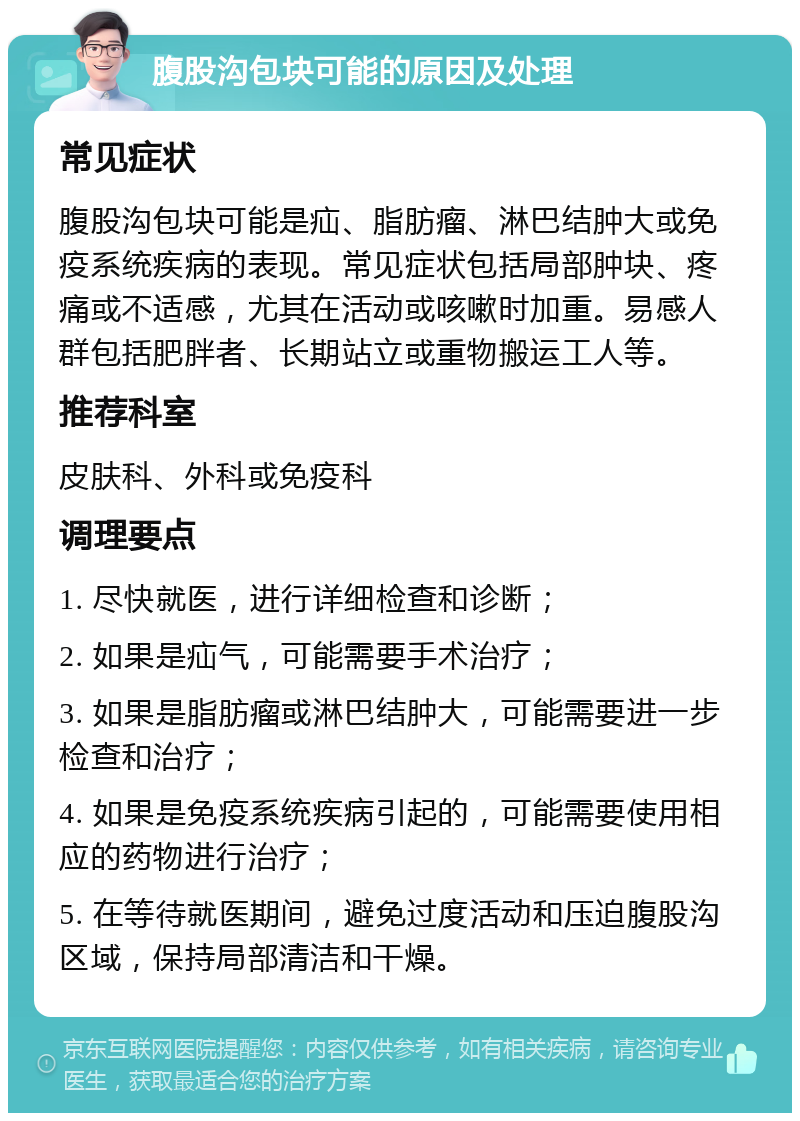 腹股沟包块可能的原因及处理 常见症状 腹股沟包块可能是疝、脂肪瘤、淋巴结肿大或免疫系统疾病的表现。常见症状包括局部肿块、疼痛或不适感，尤其在活动或咳嗽时加重。易感人群包括肥胖者、长期站立或重物搬运工人等。 推荐科室 皮肤科、外科或免疫科 调理要点 1. 尽快就医，进行详细检查和诊断； 2. 如果是疝气，可能需要手术治疗； 3. 如果是脂肪瘤或淋巴结肿大，可能需要进一步检查和治疗； 4. 如果是免疫系统疾病引起的，可能需要使用相应的药物进行治疗； 5. 在等待就医期间，避免过度活动和压迫腹股沟区域，保持局部清洁和干燥。