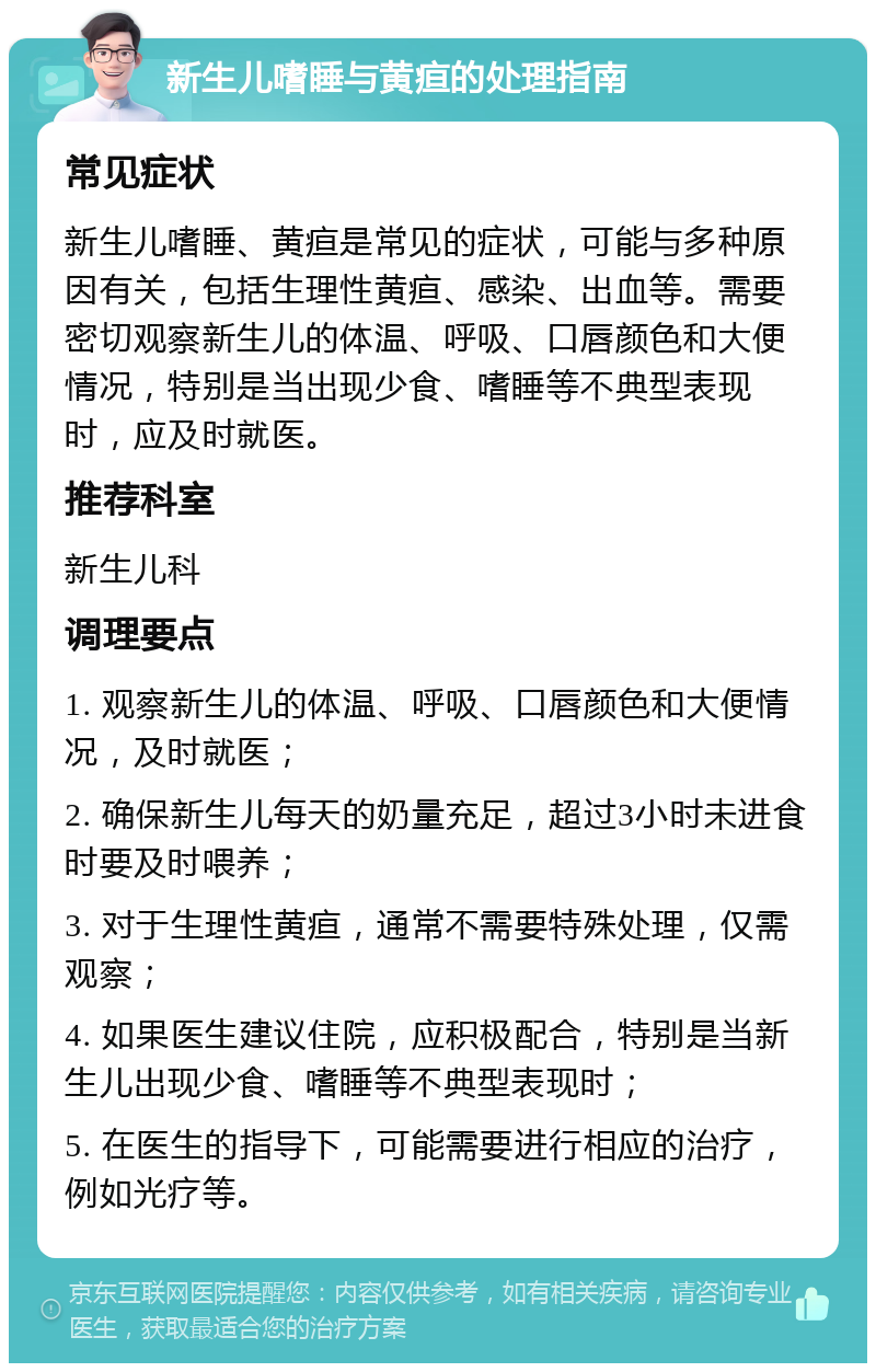 新生儿嗜睡与黄疸的处理指南 常见症状 新生儿嗜睡、黄疸是常见的症状，可能与多种原因有关，包括生理性黄疸、感染、出血等。需要密切观察新生儿的体温、呼吸、口唇颜色和大便情况，特别是当出现少食、嗜睡等不典型表现时，应及时就医。 推荐科室 新生儿科 调理要点 1. 观察新生儿的体温、呼吸、口唇颜色和大便情况，及时就医； 2. 确保新生儿每天的奶量充足，超过3小时未进食时要及时喂养； 3. 对于生理性黄疸，通常不需要特殊处理，仅需观察； 4. 如果医生建议住院，应积极配合，特别是当新生儿出现少食、嗜睡等不典型表现时； 5. 在医生的指导下，可能需要进行相应的治疗，例如光疗等。