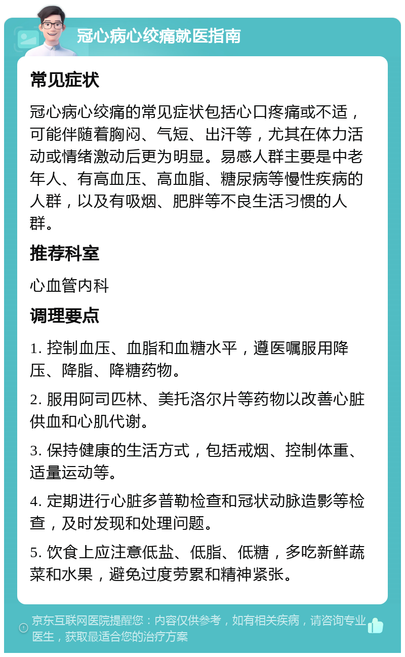 冠心病心绞痛就医指南 常见症状 冠心病心绞痛的常见症状包括心口疼痛或不适，可能伴随着胸闷、气短、出汗等，尤其在体力活动或情绪激动后更为明显。易感人群主要是中老年人、有高血压、高血脂、糖尿病等慢性疾病的人群，以及有吸烟、肥胖等不良生活习惯的人群。 推荐科室 心血管内科 调理要点 1. 控制血压、血脂和血糖水平，遵医嘱服用降压、降脂、降糖药物。 2. 服用阿司匹林、美托洛尔片等药物以改善心脏供血和心肌代谢。 3. 保持健康的生活方式，包括戒烟、控制体重、适量运动等。 4. 定期进行心脏多普勒检查和冠状动脉造影等检查，及时发现和处理问题。 5. 饮食上应注意低盐、低脂、低糖，多吃新鲜蔬菜和水果，避免过度劳累和精神紧张。