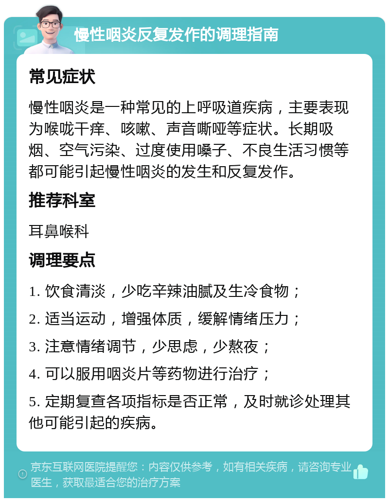 慢性咽炎反复发作的调理指南 常见症状 慢性咽炎是一种常见的上呼吸道疾病，主要表现为喉咙干痒、咳嗽、声音嘶哑等症状。长期吸烟、空气污染、过度使用嗓子、不良生活习惯等都可能引起慢性咽炎的发生和反复发作。 推荐科室 耳鼻喉科 调理要点 1. 饮食清淡，少吃辛辣油腻及生冷食物； 2. 适当运动，增强体质，缓解情绪压力； 3. 注意情绪调节，少思虑，少熬夜； 4. 可以服用咽炎片等药物进行治疗； 5. 定期复查各项指标是否正常，及时就诊处理其他可能引起的疾病。