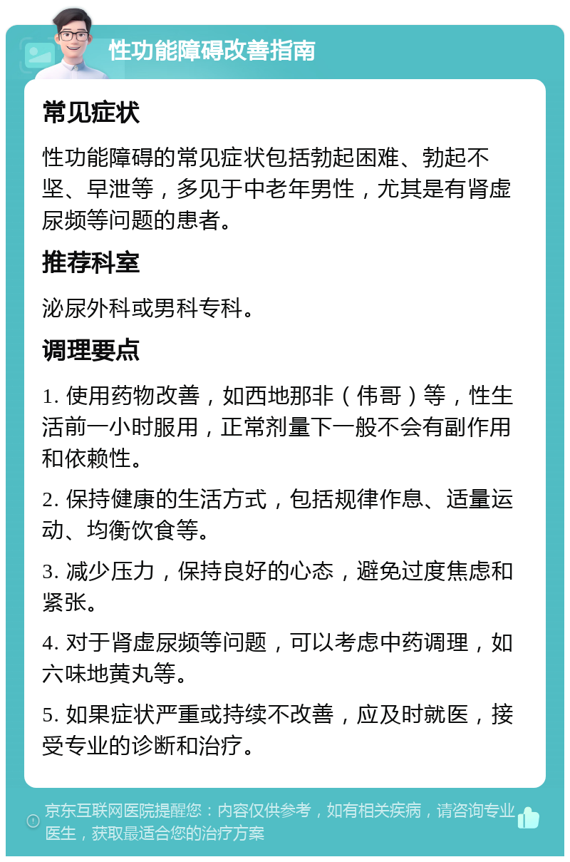 性功能障碍改善指南 常见症状 性功能障碍的常见症状包括勃起困难、勃起不坚、早泄等，多见于中老年男性，尤其是有肾虚尿频等问题的患者。 推荐科室 泌尿外科或男科专科。 调理要点 1. 使用药物改善，如西地那非（伟哥）等，性生活前一小时服用，正常剂量下一般不会有副作用和依赖性。 2. 保持健康的生活方式，包括规律作息、适量运动、均衡饮食等。 3. 减少压力，保持良好的心态，避免过度焦虑和紧张。 4. 对于肾虚尿频等问题，可以考虑中药调理，如六味地黄丸等。 5. 如果症状严重或持续不改善，应及时就医，接受专业的诊断和治疗。