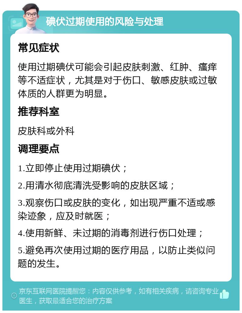 碘伏过期使用的风险与处理 常见症状 使用过期碘伏可能会引起皮肤刺激、红肿、瘙痒等不适症状，尤其是对于伤口、敏感皮肤或过敏体质的人群更为明显。 推荐科室 皮肤科或外科 调理要点 1.立即停止使用过期碘伏； 2.用清水彻底清洗受影响的皮肤区域； 3.观察伤口或皮肤的变化，如出现严重不适或感染迹象，应及时就医； 4.使用新鲜、未过期的消毒剂进行伤口处理； 5.避免再次使用过期的医疗用品，以防止类似问题的发生。