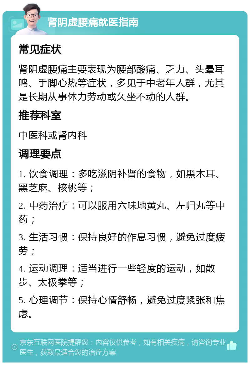 肾阴虚腰痛就医指南 常见症状 肾阴虚腰痛主要表现为腰部酸痛、乏力、头晕耳鸣、手脚心热等症状，多见于中老年人群，尤其是长期从事体力劳动或久坐不动的人群。 推荐科室 中医科或肾内科 调理要点 1. 饮食调理：多吃滋阴补肾的食物，如黑木耳、黑芝麻、核桃等； 2. 中药治疗：可以服用六味地黄丸、左归丸等中药； 3. 生活习惯：保持良好的作息习惯，避免过度疲劳； 4. 运动调理：适当进行一些轻度的运动，如散步、太极拳等； 5. 心理调节：保持心情舒畅，避免过度紧张和焦虑。