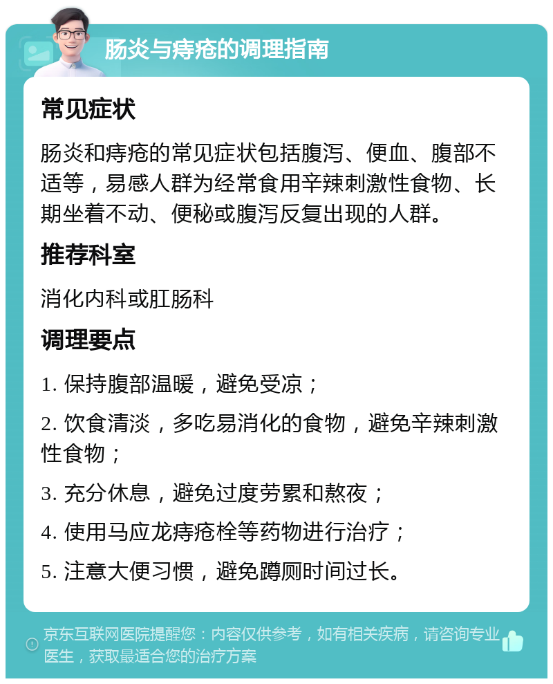 肠炎与痔疮的调理指南 常见症状 肠炎和痔疮的常见症状包括腹泻、便血、腹部不适等，易感人群为经常食用辛辣刺激性食物、长期坐着不动、便秘或腹泻反复出现的人群。 推荐科室 消化内科或肛肠科 调理要点 1. 保持腹部温暖，避免受凉； 2. 饮食清淡，多吃易消化的食物，避免辛辣刺激性食物； 3. 充分休息，避免过度劳累和熬夜； 4. 使用马应龙痔疮栓等药物进行治疗； 5. 注意大便习惯，避免蹲厕时间过长。