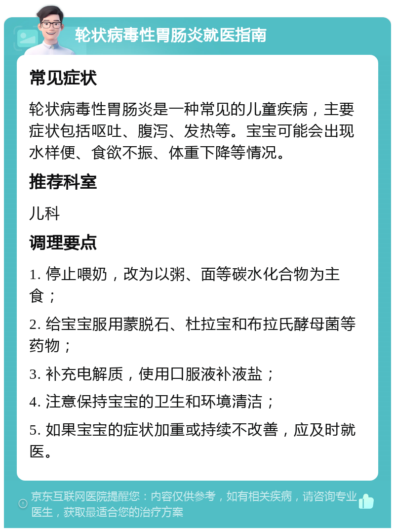 轮状病毒性胃肠炎就医指南 常见症状 轮状病毒性胃肠炎是一种常见的儿童疾病，主要症状包括呕吐、腹泻、发热等。宝宝可能会出现水样便、食欲不振、体重下降等情况。 推荐科室 儿科 调理要点 1. 停止喂奶，改为以粥、面等碳水化合物为主食； 2. 给宝宝服用蒙脱石、杜拉宝和布拉氏酵母菌等药物； 3. 补充电解质，使用口服液补液盐； 4. 注意保持宝宝的卫生和环境清洁； 5. 如果宝宝的症状加重或持续不改善，应及时就医。