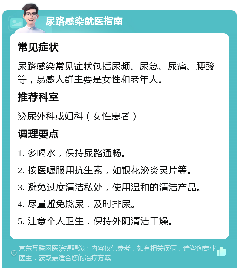 尿路感染就医指南 常见症状 尿路感染常见症状包括尿频、尿急、尿痛、腰酸等，易感人群主要是女性和老年人。 推荐科室 泌尿外科或妇科（女性患者） 调理要点 1. 多喝水，保持尿路通畅。 2. 按医嘱服用抗生素，如银花泌炎灵片等。 3. 避免过度清洁私处，使用温和的清洁产品。 4. 尽量避免憋尿，及时排尿。 5. 注意个人卫生，保持外阴清洁干燥。