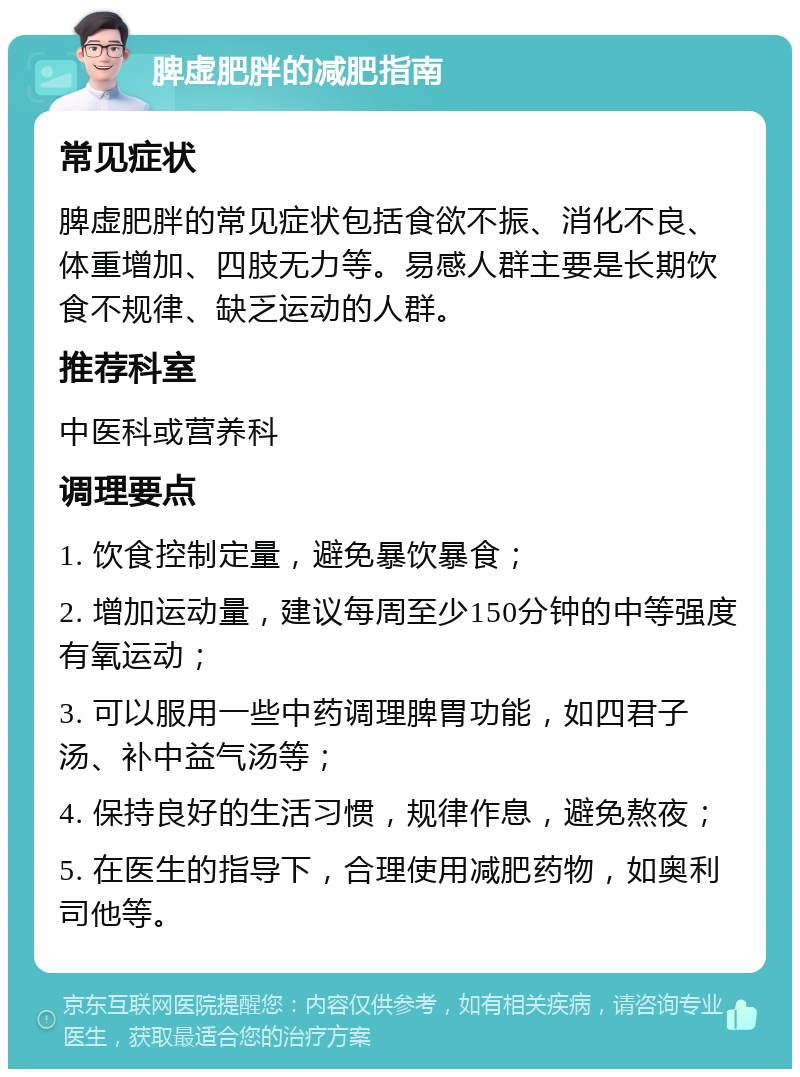 脾虚肥胖的减肥指南 常见症状 脾虚肥胖的常见症状包括食欲不振、消化不良、体重增加、四肢无力等。易感人群主要是长期饮食不规律、缺乏运动的人群。 推荐科室 中医科或营养科 调理要点 1. 饮食控制定量，避免暴饮暴食； 2. 增加运动量，建议每周至少150分钟的中等强度有氧运动； 3. 可以服用一些中药调理脾胃功能，如四君子汤、补中益气汤等； 4. 保持良好的生活习惯，规律作息，避免熬夜； 5. 在医生的指导下，合理使用减肥药物，如奥利司他等。