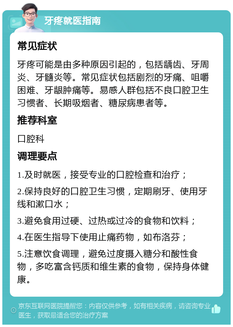 牙疼就医指南 常见症状 牙疼可能是由多种原因引起的，包括龋齿、牙周炎、牙髓炎等。常见症状包括剧烈的牙痛、咀嚼困难、牙龈肿痛等。易感人群包括不良口腔卫生习惯者、长期吸烟者、糖尿病患者等。 推荐科室 口腔科 调理要点 1.及时就医，接受专业的口腔检查和治疗； 2.保持良好的口腔卫生习惯，定期刷牙、使用牙线和漱口水； 3.避免食用过硬、过热或过冷的食物和饮料； 4.在医生指导下使用止痛药物，如布洛芬； 5.注意饮食调理，避免过度摄入糖分和酸性食物，多吃富含钙质和维生素的食物，保持身体健康。