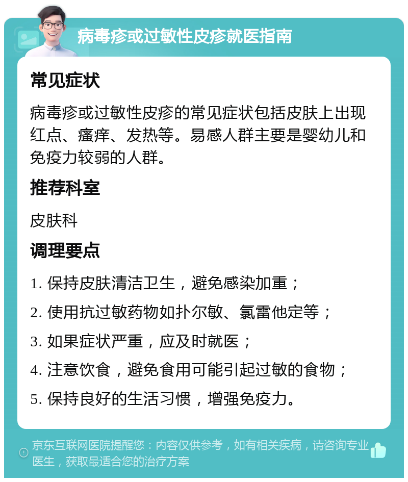 病毒疹或过敏性皮疹就医指南 常见症状 病毒疹或过敏性皮疹的常见症状包括皮肤上出现红点、瘙痒、发热等。易感人群主要是婴幼儿和免疫力较弱的人群。 推荐科室 皮肤科 调理要点 1. 保持皮肤清洁卫生，避免感染加重； 2. 使用抗过敏药物如扑尔敏、氯雷他定等； 3. 如果症状严重，应及时就医； 4. 注意饮食，避免食用可能引起过敏的食物； 5. 保持良好的生活习惯，增强免疫力。