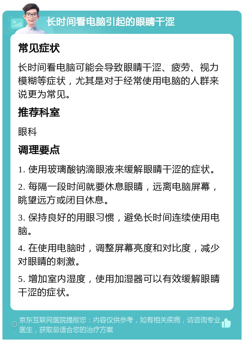 长时间看电脑引起的眼睛干涩 常见症状 长时间看电脑可能会导致眼睛干涩、疲劳、视力模糊等症状，尤其是对于经常使用电脑的人群来说更为常见。 推荐科室 眼科 调理要点 1. 使用玻璃酸钠滴眼液来缓解眼睛干涩的症状。 2. 每隔一段时间就要休息眼睛，远离电脑屏幕，眺望远方或闭目休息。 3. 保持良好的用眼习惯，避免长时间连续使用电脑。 4. 在使用电脑时，调整屏幕亮度和对比度，减少对眼睛的刺激。 5. 增加室内湿度，使用加湿器可以有效缓解眼睛干涩的症状。