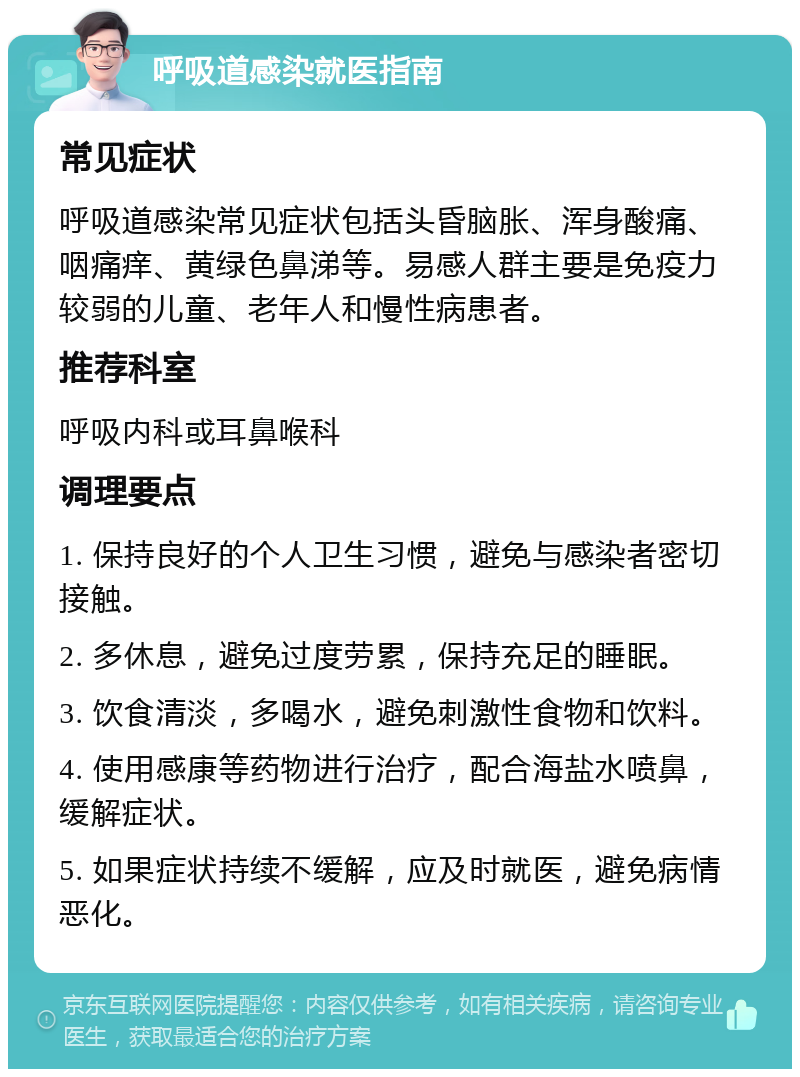 呼吸道感染就医指南 常见症状 呼吸道感染常见症状包括头昏脑胀、浑身酸痛、咽痛痒、黄绿色鼻涕等。易感人群主要是免疫力较弱的儿童、老年人和慢性病患者。 推荐科室 呼吸内科或耳鼻喉科 调理要点 1. 保持良好的个人卫生习惯，避免与感染者密切接触。 2. 多休息，避免过度劳累，保持充足的睡眠。 3. 饮食清淡，多喝水，避免刺激性食物和饮料。 4. 使用感康等药物进行治疗，配合海盐水喷鼻，缓解症状。 5. 如果症状持续不缓解，应及时就医，避免病情恶化。