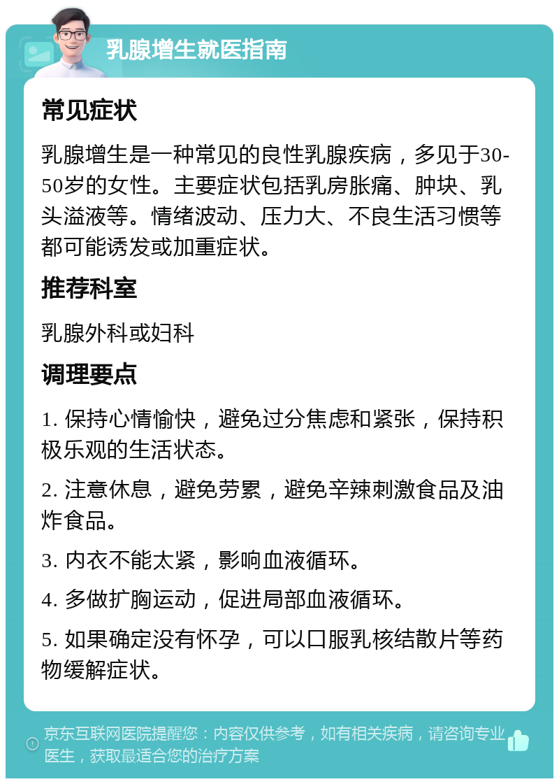 乳腺增生就医指南 常见症状 乳腺增生是一种常见的良性乳腺疾病，多见于30-50岁的女性。主要症状包括乳房胀痛、肿块、乳头溢液等。情绪波动、压力大、不良生活习惯等都可能诱发或加重症状。 推荐科室 乳腺外科或妇科 调理要点 1. 保持心情愉快，避免过分焦虑和紧张，保持积极乐观的生活状态。 2. 注意休息，避免劳累，避免辛辣刺激食品及油炸食品。 3. 内衣不能太紧，影响血液循环。 4. 多做扩胸运动，促进局部血液循环。 5. 如果确定没有怀孕，可以口服乳核结散片等药物缓解症状。