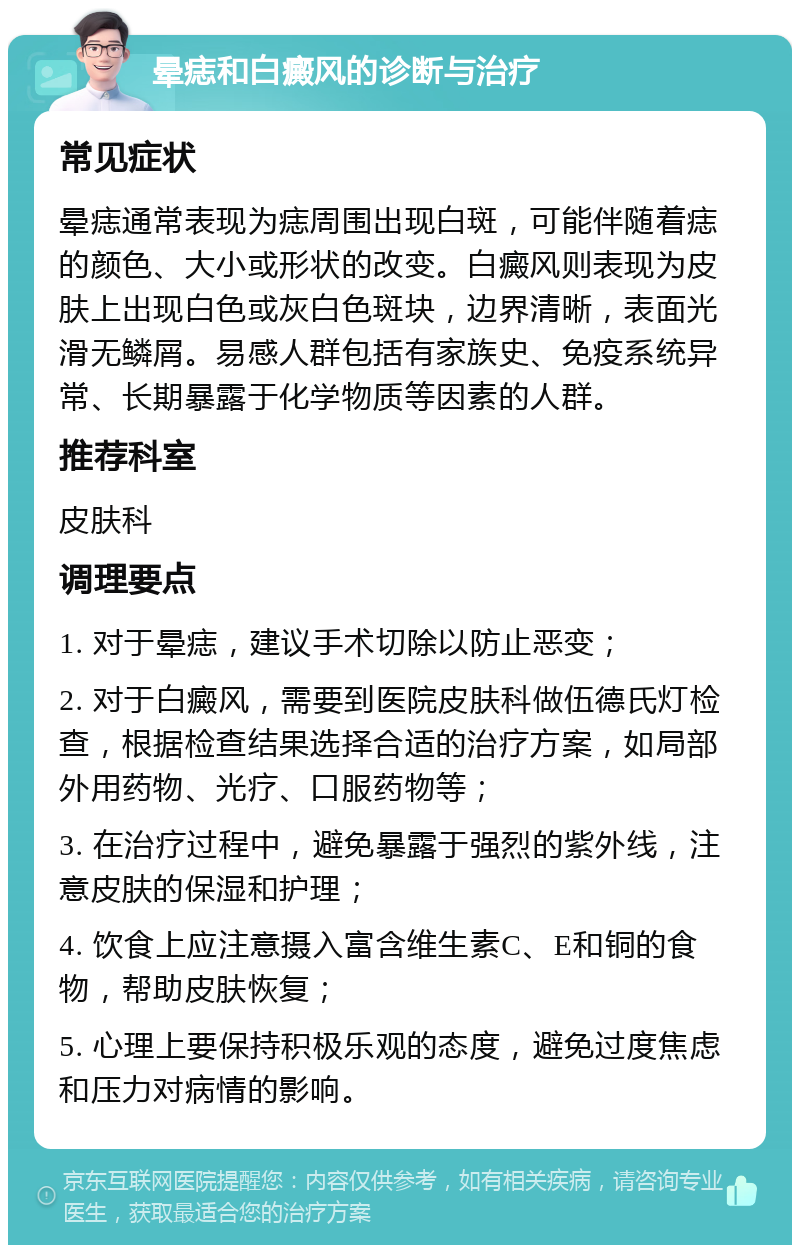 晕痣和白癜风的诊断与治疗 常见症状 晕痣通常表现为痣周围出现白斑，可能伴随着痣的颜色、大小或形状的改变。白癜风则表现为皮肤上出现白色或灰白色斑块，边界清晰，表面光滑无鳞屑。易感人群包括有家族史、免疫系统异常、长期暴露于化学物质等因素的人群。 推荐科室 皮肤科 调理要点 1. 对于晕痣，建议手术切除以防止恶变； 2. 对于白癜风，需要到医院皮肤科做伍德氏灯检查，根据检查结果选择合适的治疗方案，如局部外用药物、光疗、口服药物等； 3. 在治疗过程中，避免暴露于强烈的紫外线，注意皮肤的保湿和护理； 4. 饮食上应注意摄入富含维生素C、E和铜的食物，帮助皮肤恢复； 5. 心理上要保持积极乐观的态度，避免过度焦虑和压力对病情的影响。