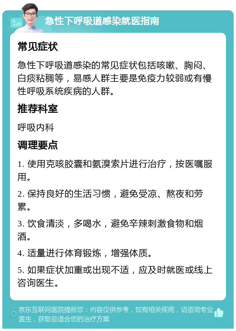 急性下呼吸道感染就医指南 常见症状 急性下呼吸道感染的常见症状包括咳嗽、胸闷、白痰粘稠等，易感人群主要是免疫力较弱或有慢性呼吸系统疾病的人群。 推荐科室 呼吸内科 调理要点 1. 使用克咳胶囊和氨溴索片进行治疗，按医嘱服用。 2. 保持良好的生活习惯，避免受凉、熬夜和劳累。 3. 饮食清淡，多喝水，避免辛辣刺激食物和烟酒。 4. 适量进行体育锻炼，增强体质。 5. 如果症状加重或出现不适，应及时就医或线上咨询医生。