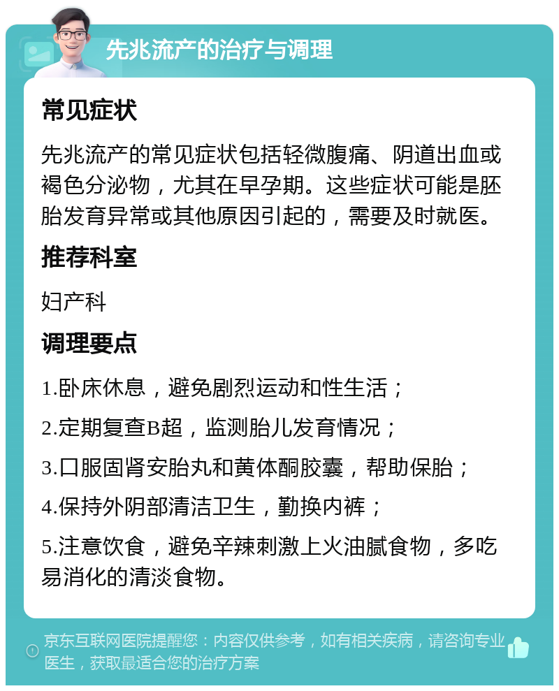 先兆流产的治疗与调理 常见症状 先兆流产的常见症状包括轻微腹痛、阴道出血或褐色分泌物，尤其在早孕期。这些症状可能是胚胎发育异常或其他原因引起的，需要及时就医。 推荐科室 妇产科 调理要点 1.卧床休息，避免剧烈运动和性生活； 2.定期复查B超，监测胎儿发育情况； 3.口服固肾安胎丸和黄体酮胶囊，帮助保胎； 4.保持外阴部清洁卫生，勤换内裤； 5.注意饮食，避免辛辣刺激上火油腻食物，多吃易消化的清淡食物。