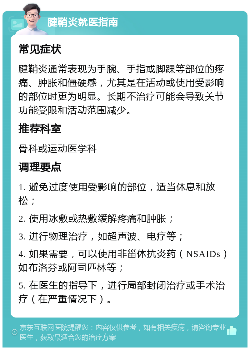 腱鞘炎就医指南 常见症状 腱鞘炎通常表现为手腕、手指或脚踝等部位的疼痛、肿胀和僵硬感，尤其是在活动或使用受影响的部位时更为明显。长期不治疗可能会导致关节功能受限和活动范围减少。 推荐科室 骨科或运动医学科 调理要点 1. 避免过度使用受影响的部位，适当休息和放松； 2. 使用冰敷或热敷缓解疼痛和肿胀； 3. 进行物理治疗，如超声波、电疗等； 4. 如果需要，可以使用非甾体抗炎药（NSAIDs）如布洛芬或阿司匹林等； 5. 在医生的指导下，进行局部封闭治疗或手术治疗（在严重情况下）。