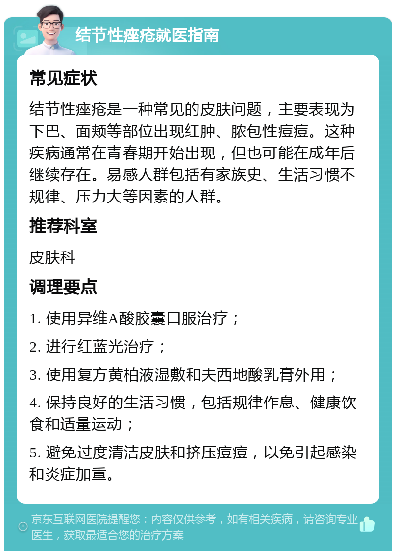 结节性痤疮就医指南 常见症状 结节性痤疮是一种常见的皮肤问题，主要表现为下巴、面颊等部位出现红肿、脓包性痘痘。这种疾病通常在青春期开始出现，但也可能在成年后继续存在。易感人群包括有家族史、生活习惯不规律、压力大等因素的人群。 推荐科室 皮肤科 调理要点 1. 使用异维A酸胶囊口服治疗； 2. 进行红蓝光治疗； 3. 使用复方黄柏液湿敷和夫西地酸乳膏外用； 4. 保持良好的生活习惯，包括规律作息、健康饮食和适量运动； 5. 避免过度清洁皮肤和挤压痘痘，以免引起感染和炎症加重。