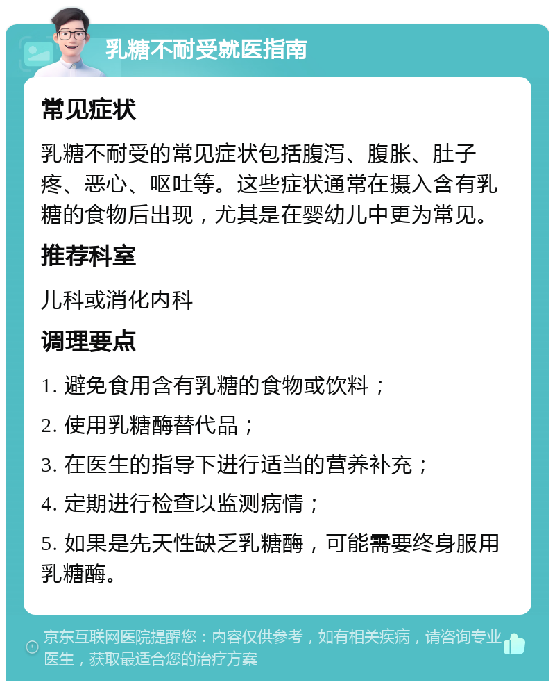 乳糖不耐受就医指南 常见症状 乳糖不耐受的常见症状包括腹泻、腹胀、肚子疼、恶心、呕吐等。这些症状通常在摄入含有乳糖的食物后出现，尤其是在婴幼儿中更为常见。 推荐科室 儿科或消化内科 调理要点 1. 避免食用含有乳糖的食物或饮料； 2. 使用乳糖酶替代品； 3. 在医生的指导下进行适当的营养补充； 4. 定期进行检查以监测病情； 5. 如果是先天性缺乏乳糖酶，可能需要终身服用乳糖酶。