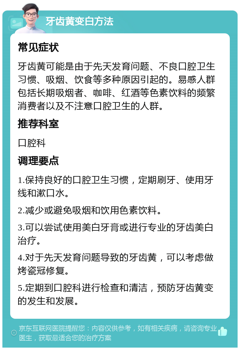 牙齿黄变白方法 常见症状 牙齿黄可能是由于先天发育问题、不良口腔卫生习惯、吸烟、饮食等多种原因引起的。易感人群包括长期吸烟者、咖啡、红酒等色素饮料的频繁消费者以及不注意口腔卫生的人群。 推荐科室 口腔科 调理要点 1.保持良好的口腔卫生习惯，定期刷牙、使用牙线和漱口水。 2.减少或避免吸烟和饮用色素饮料。 3.可以尝试使用美白牙膏或进行专业的牙齿美白治疗。 4.对于先天发育问题导致的牙齿黄，可以考虑做烤瓷冠修复。 5.定期到口腔科进行检查和清洁，预防牙齿黄变的发生和发展。