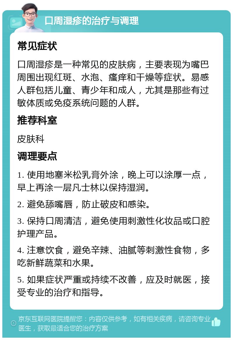 口周湿疹的治疗与调理 常见症状 口周湿疹是一种常见的皮肤病，主要表现为嘴巴周围出现红斑、水泡、瘙痒和干燥等症状。易感人群包括儿童、青少年和成人，尤其是那些有过敏体质或免疫系统问题的人群。 推荐科室 皮肤科 调理要点 1. 使用地塞米松乳膏外涂，晚上可以涂厚一点，早上再涂一层凡士林以保持湿润。 2. 避免舔嘴唇，防止破皮和感染。 3. 保持口周清洁，避免使用刺激性化妆品或口腔护理产品。 4. 注意饮食，避免辛辣、油腻等刺激性食物，多吃新鲜蔬菜和水果。 5. 如果症状严重或持续不改善，应及时就医，接受专业的治疗和指导。