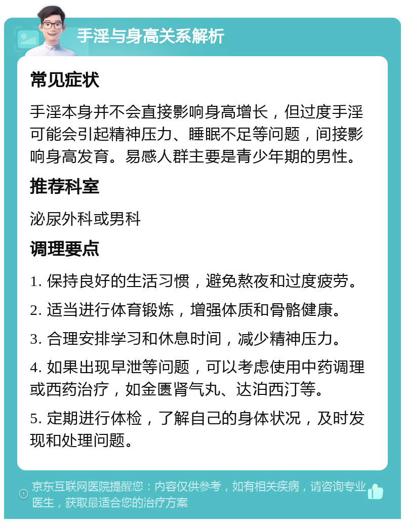 手淫与身高关系解析 常见症状 手淫本身并不会直接影响身高增长，但过度手淫可能会引起精神压力、睡眠不足等问题，间接影响身高发育。易感人群主要是青少年期的男性。 推荐科室 泌尿外科或男科 调理要点 1. 保持良好的生活习惯，避免熬夜和过度疲劳。 2. 适当进行体育锻炼，增强体质和骨骼健康。 3. 合理安排学习和休息时间，减少精神压力。 4. 如果出现早泄等问题，可以考虑使用中药调理或西药治疗，如金匮肾气丸、达泊西汀等。 5. 定期进行体检，了解自己的身体状况，及时发现和处理问题。