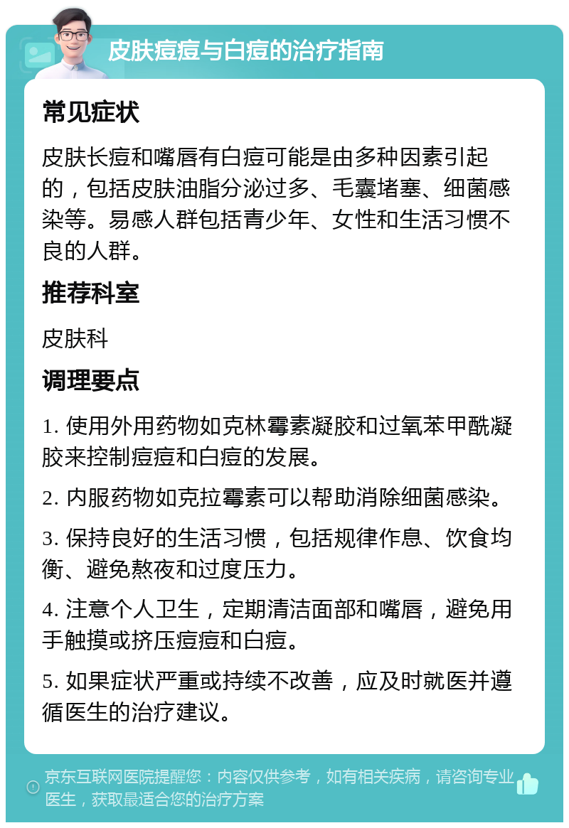 皮肤痘痘与白痘的治疗指南 常见症状 皮肤长痘和嘴唇有白痘可能是由多种因素引起的，包括皮肤油脂分泌过多、毛囊堵塞、细菌感染等。易感人群包括青少年、女性和生活习惯不良的人群。 推荐科室 皮肤科 调理要点 1. 使用外用药物如克林霉素凝胶和过氧苯甲酰凝胶来控制痘痘和白痘的发展。 2. 内服药物如克拉霉素可以帮助消除细菌感染。 3. 保持良好的生活习惯，包括规律作息、饮食均衡、避免熬夜和过度压力。 4. 注意个人卫生，定期清洁面部和嘴唇，避免用手触摸或挤压痘痘和白痘。 5. 如果症状严重或持续不改善，应及时就医并遵循医生的治疗建议。