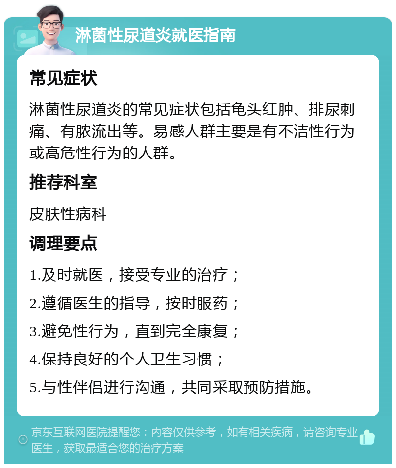 淋菌性尿道炎就医指南 常见症状 淋菌性尿道炎的常见症状包括龟头红肿、排尿刺痛、有脓流出等。易感人群主要是有不洁性行为或高危性行为的人群。 推荐科室 皮肤性病科 调理要点 1.及时就医，接受专业的治疗； 2.遵循医生的指导，按时服药； 3.避免性行为，直到完全康复； 4.保持良好的个人卫生习惯； 5.与性伴侣进行沟通，共同采取预防措施。