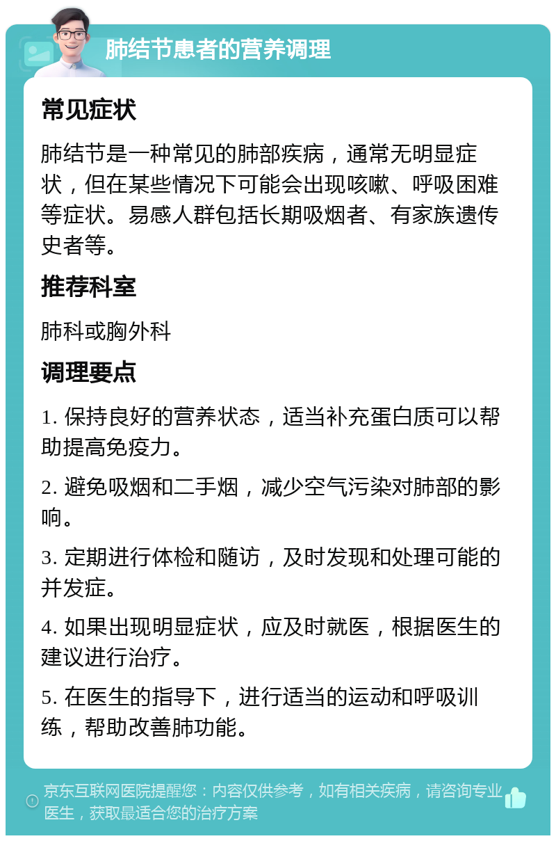 肺结节患者的营养调理 常见症状 肺结节是一种常见的肺部疾病，通常无明显症状，但在某些情况下可能会出现咳嗽、呼吸困难等症状。易感人群包括长期吸烟者、有家族遗传史者等。 推荐科室 肺科或胸外科 调理要点 1. 保持良好的营养状态，适当补充蛋白质可以帮助提高免疫力。 2. 避免吸烟和二手烟，减少空气污染对肺部的影响。 3. 定期进行体检和随访，及时发现和处理可能的并发症。 4. 如果出现明显症状，应及时就医，根据医生的建议进行治疗。 5. 在医生的指导下，进行适当的运动和呼吸训练，帮助改善肺功能。