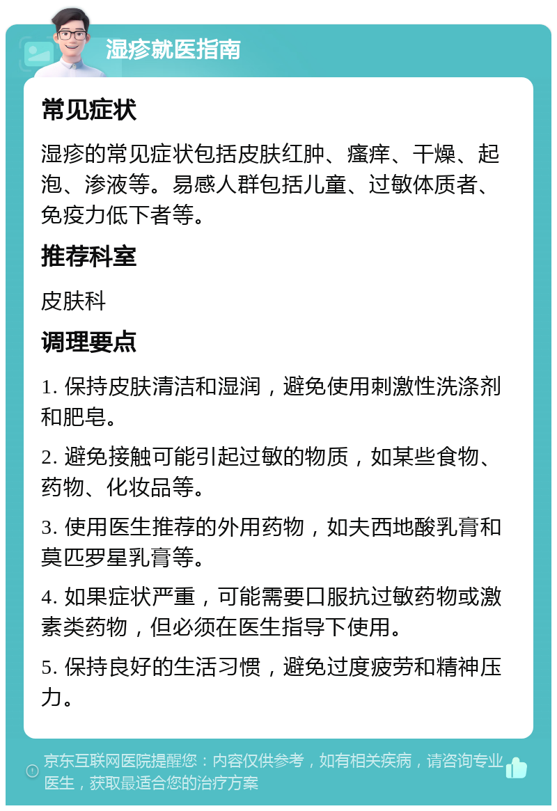 湿疹就医指南 常见症状 湿疹的常见症状包括皮肤红肿、瘙痒、干燥、起泡、渗液等。易感人群包括儿童、过敏体质者、免疫力低下者等。 推荐科室 皮肤科 调理要点 1. 保持皮肤清洁和湿润，避免使用刺激性洗涤剂和肥皂。 2. 避免接触可能引起过敏的物质，如某些食物、药物、化妆品等。 3. 使用医生推荐的外用药物，如夫西地酸乳膏和莫匹罗星乳膏等。 4. 如果症状严重，可能需要口服抗过敏药物或激素类药物，但必须在医生指导下使用。 5. 保持良好的生活习惯，避免过度疲劳和精神压力。