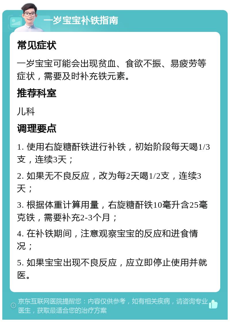 一岁宝宝补铁指南 常见症状 一岁宝宝可能会出现贫血、食欲不振、易疲劳等症状，需要及时补充铁元素。 推荐科室 儿科 调理要点 1. 使用右旋糖酐铁进行补铁，初始阶段每天喝1/3支，连续3天； 2. 如果无不良反应，改为每2天喝1/2支，连续3天； 3. 根据体重计算用量，右旋糖酐铁10毫升含25毫克铁，需要补充2-3个月； 4. 在补铁期间，注意观察宝宝的反应和进食情况； 5. 如果宝宝出现不良反应，应立即停止使用并就医。