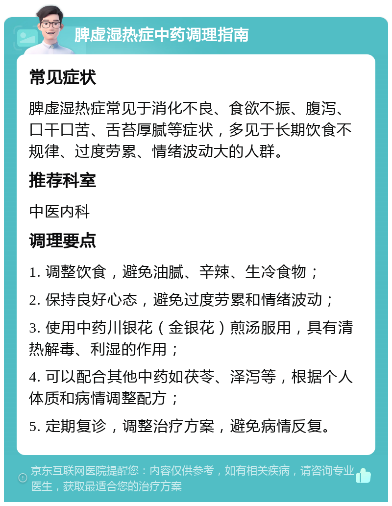 脾虚湿热症中药调理指南 常见症状 脾虚湿热症常见于消化不良、食欲不振、腹泻、口干口苦、舌苔厚腻等症状，多见于长期饮食不规律、过度劳累、情绪波动大的人群。 推荐科室 中医内科 调理要点 1. 调整饮食，避免油腻、辛辣、生冷食物； 2. 保持良好心态，避免过度劳累和情绪波动； 3. 使用中药川银花（金银花）煎汤服用，具有清热解毒、利湿的作用； 4. 可以配合其他中药如茯苓、泽泻等，根据个人体质和病情调整配方； 5. 定期复诊，调整治疗方案，避免病情反复。