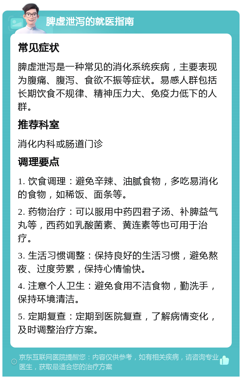 脾虚泄泻的就医指南 常见症状 脾虚泄泻是一种常见的消化系统疾病，主要表现为腹痛、腹泻、食欲不振等症状。易感人群包括长期饮食不规律、精神压力大、免疫力低下的人群。 推荐科室 消化内科或肠道门诊 调理要点 1. 饮食调理：避免辛辣、油腻食物，多吃易消化的食物，如稀饭、面条等。 2. 药物治疗：可以服用中药四君子汤、补脾益气丸等，西药如乳酸菌素、黄连素等也可用于治疗。 3. 生活习惯调整：保持良好的生活习惯，避免熬夜、过度劳累，保持心情愉快。 4. 注意个人卫生：避免食用不洁食物，勤洗手，保持环境清洁。 5. 定期复查：定期到医院复查，了解病情变化，及时调整治疗方案。