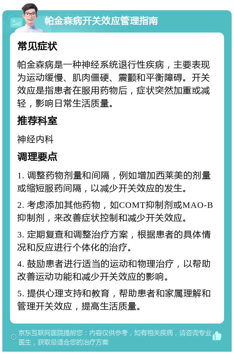 帕金森病开关效应管理指南 常见症状 帕金森病是一种神经系统退行性疾病，主要表现为运动缓慢、肌肉僵硬、震颤和平衡障碍。开关效应是指患者在服用药物后，症状突然加重或减轻，影响日常生活质量。 推荐科室 神经内科 调理要点 1. 调整药物剂量和间隔，例如增加西莱美的剂量或缩短服药间隔，以减少开关效应的发生。 2. 考虑添加其他药物，如COMT抑制剂或MAO-B抑制剂，来改善症状控制和减少开关效应。 3. 定期复查和调整治疗方案，根据患者的具体情况和反应进行个体化的治疗。 4. 鼓励患者进行适当的运动和物理治疗，以帮助改善运动功能和减少开关效应的影响。 5. 提供心理支持和教育，帮助患者和家属理解和管理开关效应，提高生活质量。