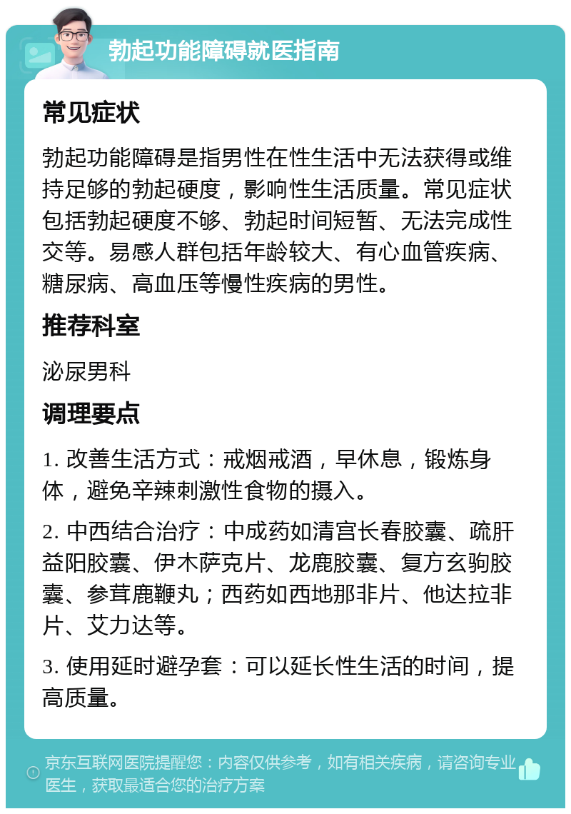 勃起功能障碍就医指南 常见症状 勃起功能障碍是指男性在性生活中无法获得或维持足够的勃起硬度，影响性生活质量。常见症状包括勃起硬度不够、勃起时间短暂、无法完成性交等。易感人群包括年龄较大、有心血管疾病、糖尿病、高血压等慢性疾病的男性。 推荐科室 泌尿男科 调理要点 1. 改善生活方式：戒烟戒酒，早休息，锻炼身体，避免辛辣刺激性食物的摄入。 2. 中西结合治疗：中成药如清宫长春胶囊、疏肝益阳胶囊、伊木萨克片、龙鹿胶囊、复方玄驹胶囊、参茸鹿鞭丸；西药如西地那非片、他达拉非片、艾力达等。 3. 使用延时避孕套：可以延长性生活的时间，提高质量。