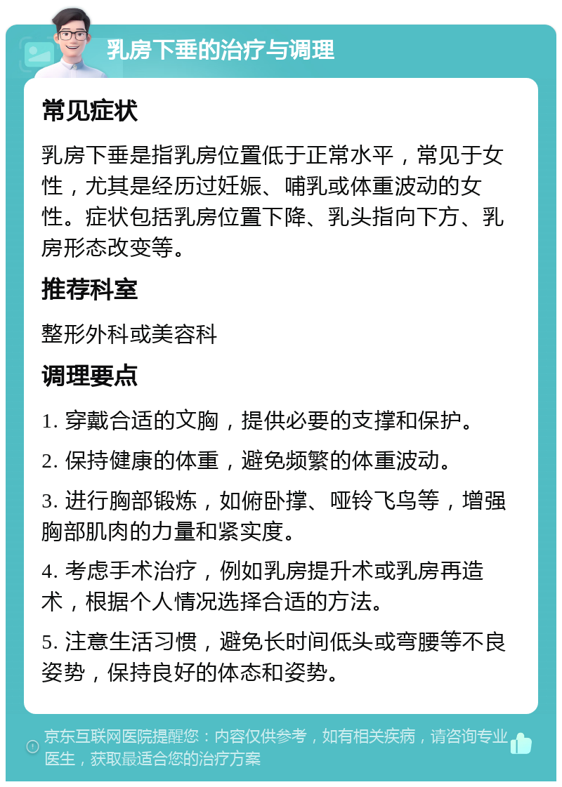 乳房下垂的治疗与调理 常见症状 乳房下垂是指乳房位置低于正常水平，常见于女性，尤其是经历过妊娠、哺乳或体重波动的女性。症状包括乳房位置下降、乳头指向下方、乳房形态改变等。 推荐科室 整形外科或美容科 调理要点 1. 穿戴合适的文胸，提供必要的支撑和保护。 2. 保持健康的体重，避免频繁的体重波动。 3. 进行胸部锻炼，如俯卧撑、哑铃飞鸟等，增强胸部肌肉的力量和紧实度。 4. 考虑手术治疗，例如乳房提升术或乳房再造术，根据个人情况选择合适的方法。 5. 注意生活习惯，避免长时间低头或弯腰等不良姿势，保持良好的体态和姿势。