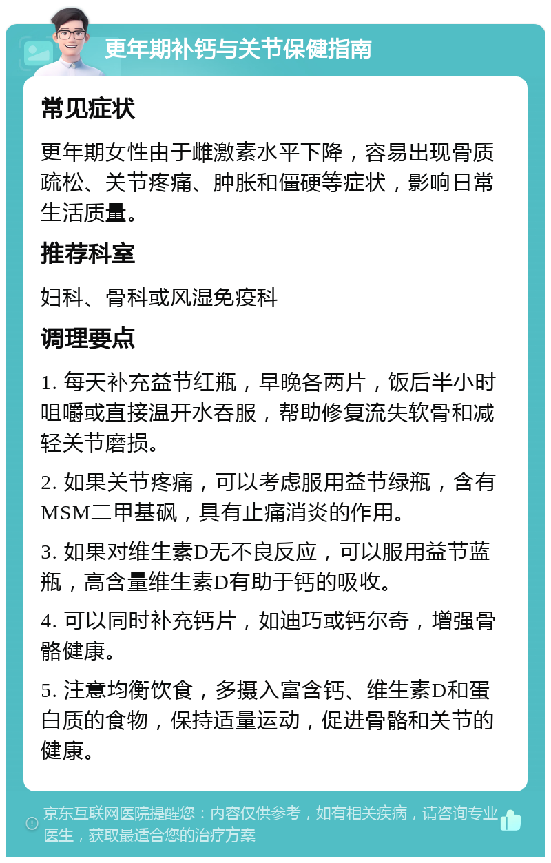 更年期补钙与关节保健指南 常见症状 更年期女性由于雌激素水平下降，容易出现骨质疏松、关节疼痛、肿胀和僵硬等症状，影响日常生活质量。 推荐科室 妇科、骨科或风湿免疫科 调理要点 1. 每天补充益节红瓶，早晚各两片，饭后半小时咀嚼或直接温开水吞服，帮助修复流失软骨和减轻关节磨损。 2. 如果关节疼痛，可以考虑服用益节绿瓶，含有MSM二甲基砜，具有止痛消炎的作用。 3. 如果对维生素D无不良反应，可以服用益节蓝瓶，高含量维生素D有助于钙的吸收。 4. 可以同时补充钙片，如迪巧或钙尔奇，增强骨骼健康。 5. 注意均衡饮食，多摄入富含钙、维生素D和蛋白质的食物，保持适量运动，促进骨骼和关节的健康。