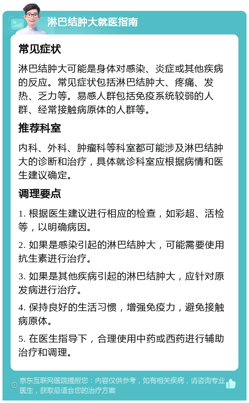 淋巴结肿大就医指南 常见症状 淋巴结肿大可能是身体对感染、炎症或其他疾病的反应。常见症状包括淋巴结肿大、疼痛、发热、乏力等。易感人群包括免疫系统较弱的人群、经常接触病原体的人群等。 推荐科室 内科、外科、肿瘤科等科室都可能涉及淋巴结肿大的诊断和治疗，具体就诊科室应根据病情和医生建议确定。 调理要点 1. 根据医生建议进行相应的检查，如彩超、活检等，以明确病因。 2. 如果是感染引起的淋巴结肿大，可能需要使用抗生素进行治疗。 3. 如果是其他疾病引起的淋巴结肿大，应针对原发病进行治疗。 4. 保持良好的生活习惯，增强免疫力，避免接触病原体。 5. 在医生指导下，合理使用中药或西药进行辅助治疗和调理。