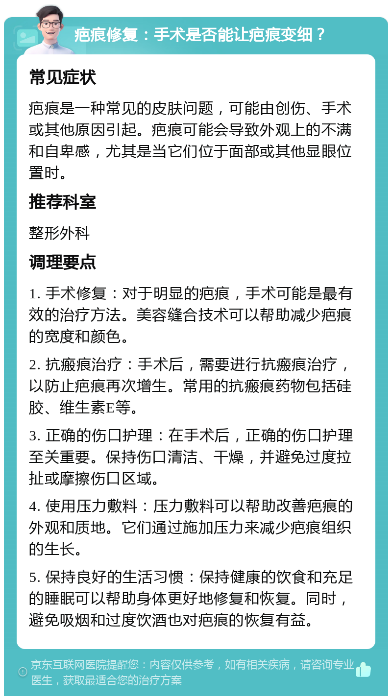 疤痕修复：手术是否能让疤痕变细？ 常见症状 疤痕是一种常见的皮肤问题，可能由创伤、手术或其他原因引起。疤痕可能会导致外观上的不满和自卑感，尤其是当它们位于面部或其他显眼位置时。 推荐科室 整形外科 调理要点 1. 手术修复：对于明显的疤痕，手术可能是最有效的治疗方法。美容缝合技术可以帮助减少疤痕的宽度和颜色。 2. 抗瘢痕治疗：手术后，需要进行抗瘢痕治疗，以防止疤痕再次增生。常用的抗瘢痕药物包括硅胶、维生素E等。 3. 正确的伤口护理：在手术后，正确的伤口护理至关重要。保持伤口清洁、干燥，并避免过度拉扯或摩擦伤口区域。 4. 使用压力敷料：压力敷料可以帮助改善疤痕的外观和质地。它们通过施加压力来减少疤痕组织的生长。 5. 保持良好的生活习惯：保持健康的饮食和充足的睡眠可以帮助身体更好地修复和恢复。同时，避免吸烟和过度饮酒也对疤痕的恢复有益。