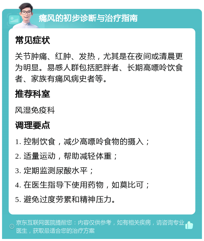 痛风的初步诊断与治疗指南 常见症状 关节肿痛、红肿、发热，尤其是在夜间或清晨更为明显。易感人群包括肥胖者、长期高嘌呤饮食者、家族有痛风病史者等。 推荐科室 风湿免疫科 调理要点 1. 控制饮食，减少高嘌呤食物的摄入； 2. 适量运动，帮助减轻体重； 3. 定期监测尿酸水平； 4. 在医生指导下使用药物，如莫比可； 5. 避免过度劳累和精神压力。