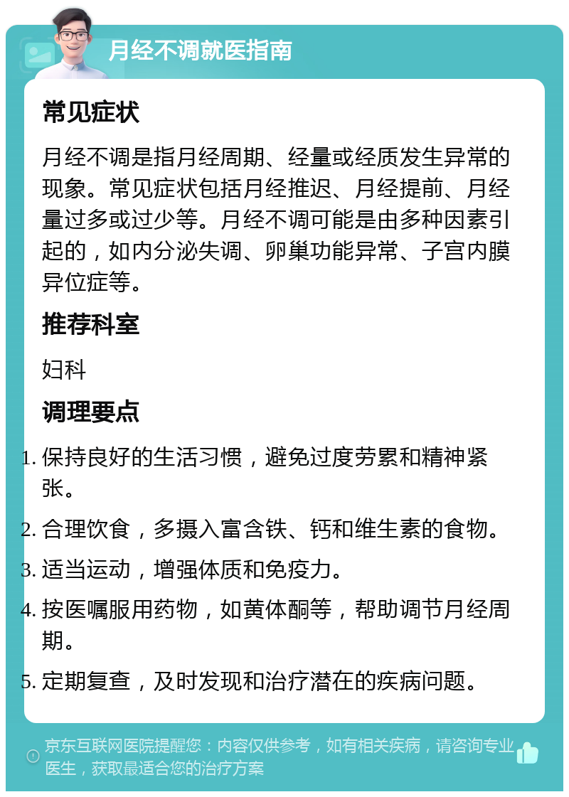 月经不调就医指南 常见症状 月经不调是指月经周期、经量或经质发生异常的现象。常见症状包括月经推迟、月经提前、月经量过多或过少等。月经不调可能是由多种因素引起的，如内分泌失调、卵巢功能异常、子宫内膜异位症等。 推荐科室 妇科 调理要点 保持良好的生活习惯，避免过度劳累和精神紧张。 合理饮食，多摄入富含铁、钙和维生素的食物。 适当运动，增强体质和免疫力。 按医嘱服用药物，如黄体酮等，帮助调节月经周期。 定期复查，及时发现和治疗潜在的疾病问题。