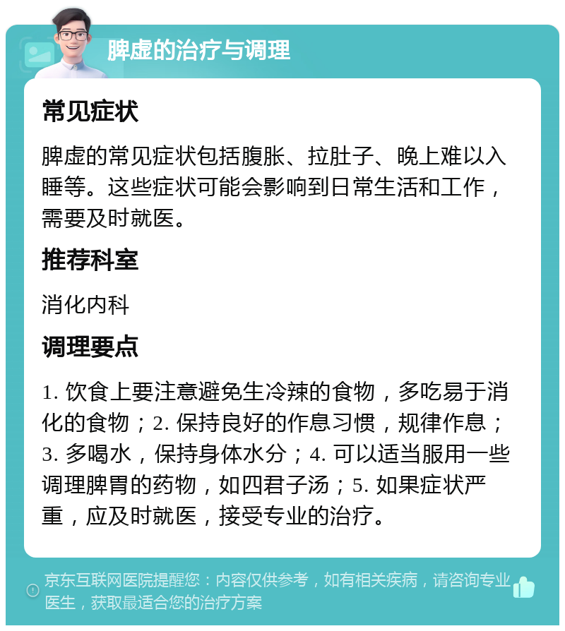 脾虚的治疗与调理 常见症状 脾虚的常见症状包括腹胀、拉肚子、晚上难以入睡等。这些症状可能会影响到日常生活和工作，需要及时就医。 推荐科室 消化内科 调理要点 1. 饮食上要注意避免生冷辣的食物，多吃易于消化的食物；2. 保持良好的作息习惯，规律作息；3. 多喝水，保持身体水分；4. 可以适当服用一些调理脾胃的药物，如四君子汤；5. 如果症状严重，应及时就医，接受专业的治疗。